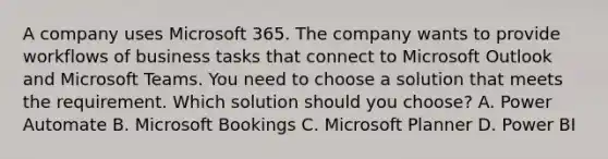 A company uses Microsoft 365. The company wants to provide workflows of business tasks that connect to Microsoft Outlook and Microsoft Teams. You need to choose a solution that meets the requirement. Which solution should you choose? A. Power Automate B. Microsoft Bookings C. Microsoft Planner D. Power BI