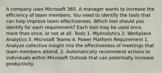 A company uses Microsoft 365. A manager wants to increase the efficiency of team members. You need to identify the tools that can help improve team effectiveness. Which tool should you identify for each requirement? Each tool may be used once, more than once, or not at all. Tools 1. MyAnalytics 2. Workplace Analytics 3. Microsoft Teams 4. Power Platform Requirement 1. Analyze collective insight into the effectiveness of meetings that team members attend. 2. Automatically recommend actions to individuals within Microsoft Outlook that can potentially increase productivity.