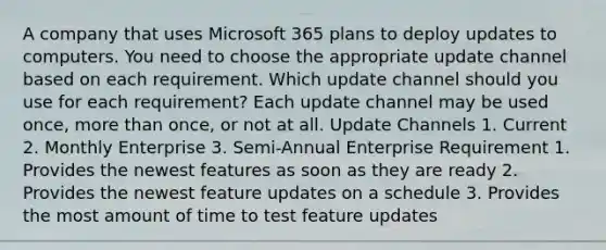 A company that uses Microsoft 365 plans to deploy updates to computers. You need to choose the appropriate update channel based on each requirement. Which update channel should you use for each requirement? Each update channel may be used once, more than once, or not at all. Update Channels 1. Current 2. Monthly Enterprise 3. Semi-Annual Enterprise Requirement 1. Provides the newest features as soon as they are ready 2. Provides the newest feature updates on a schedule 3. Provides the most amount of time to test feature updates