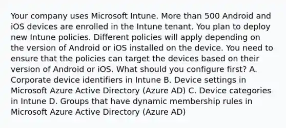 Your company uses Microsoft Intune. More than 500 Android and iOS devices are enrolled in the Intune tenant. You plan to deploy new Intune policies. Different policies will apply depending on the version of Android or iOS installed on the device. You need to ensure that the policies can target the devices based on their version of Android or iOS. What should you configure first? A. Corporate device identifiers in Intune B. Device settings in Microsoft Azure Active Directory (Azure AD) C. Device categories in Intune D. Groups that have dynamic membership rules in Microsoft Azure Active Directory (Azure AD)