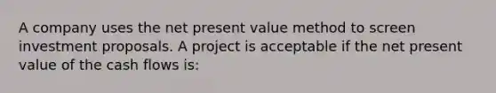 A company uses the net present value method to screen investment proposals. A project is acceptable if the net present value of the cash flows is: