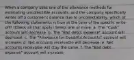 When a company uses one of the allowance methods for estimating uncollectible accounts, and the company specifically writes off a customer's balance due to uncollectability, which of the following statements is true at the time of the specific write-off? (Check all that apply) Select one or more: a. The "Cash" account will decrease. b. The "Bad debts expense" account will decrease. c. The "Allowance for Doubtful Accounts" account will increase. d. Net accounts receivable will decrease. e. Net accounts receivable will stay the same. f. The "Bad debt expense" account will increase.