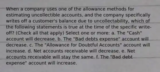 When a company uses one of the allowance methods for estimating uncollectible accounts, and the company specifically writes off a customer's balance due to uncollectability, which of the following statements is true at the time of the specific write-off? (Check all that apply) Select one or more: a. The "Cash" account will decrease. b. The "Bad debts expense" account will decrease. c. The "Allowance for Doubtful Accounts" account will increase. d. Net accounts receivable will decrease. e. Net accounts receivable will stay the same. f. The "Bad debt expense" account will increase.