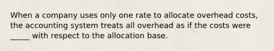 When a company uses only one rate to allocate overhead costs, the accounting system treats all overhead as if the costs were _____ with respect to the allocation base.