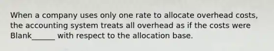 When a company uses only one rate to allocate overhead costs, the accounting system treats all overhead as if the costs were Blank______ with respect to the allocation base.