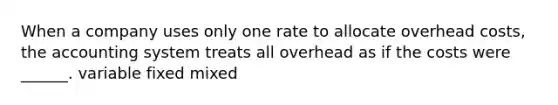 When a company uses only one rate to allocate overhead costs, the accounting system treats all overhead as if the costs were ______. variable fixed mixed