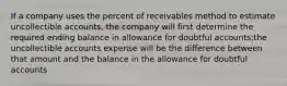 If a company uses the percent of receivables method to estimate uncollectible accounts, the company will first determine the required ending balance in allowance for doubtful accounts;the uncollectible accounts expense will be the difference between that amount and the balance in the allowance for doubtful accounts