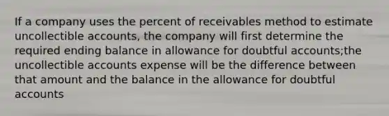 If a company uses the percent of receivables method to estimate uncollectible accounts, the company will first determine the required ending balance in allowance for doubtful accounts;the uncollectible accounts expense will be the difference between that amount and the balance in the allowance for doubtful accounts