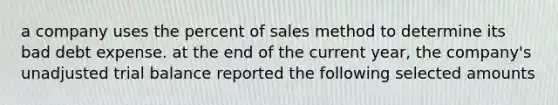 a company uses the percent of sales method to determine its bad debt expense. at the end of the current year, the company's unadjusted trial balance reported the following selected amounts