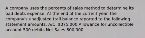 A company uses the percents of sales method to determine its bad debts expense. At the end of the current year. the company's unadjusted trail balance reported to the following statement amounts: A/C: 375,000 Allowance for uncollectible account 500 debits <a href='https://www.questionai.com/knowledge/ksNDOTmr42-net-sales' class='anchor-knowledge'>net sales</a> 800,000