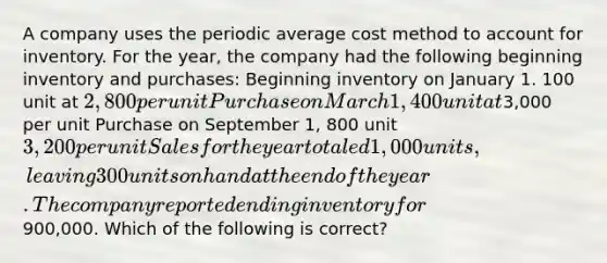 A company uses the periodic average cost method to account for inventory. For the year, the company had the following beginning inventory and purchases: Beginning inventory on January 1. 100 unit at 2,800 per unit Purchase on March 1, 400 unit at3,000 per unit Purchase on September 1, 800 unit 3,200 per unit Sales for the year totaled 1,000 units, leaving 300 units on hand at the end of the year. The company reported ending inventory for900,000. Which of the following is correct?