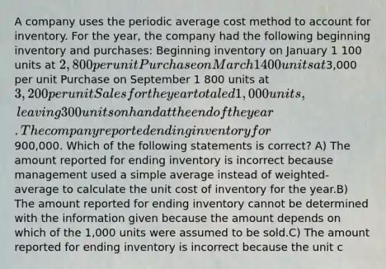 A company uses the periodic average cost method to account for inventory. For the year, the company had the following beginning inventory and purchases: Beginning inventory on January 1 100 units at 2,800 per unit Purchase on March 1 400 units at3,000 per unit Purchase on September 1 800 units at 3,200 per unit Sales for the year totaled 1,000 units, leaving 300 units on hand at the end of the year. The company reported ending inventory for900,000. Which of the following statements is correct? A) The amount reported for ending inventory is incorrect because management used a simple average instead of weighted-average to calculate the unit cost of inventory for the year.B) The amount reported for ending inventory cannot be determined with the information given because the amount depends on which of the 1,000 units were assumed to be sold.C) The amount reported for ending inventory is incorrect because the unit c