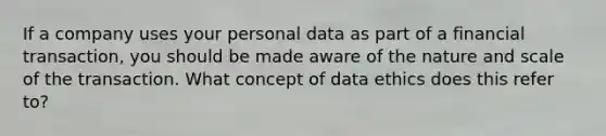 If a company uses your personal data as part of a financial transaction, you should be made aware of the nature and scale of the transaction. What concept of data ethics does this refer to?