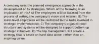 A company uses the planned emergence approach in the development of its strategies. Which of the following is an implication of this? A) The employees will be isolated from the process of setting the company's vision and mission. B) The lower-level employees will be restricted to the tasks involved in strategic implementation. C) The company's organizational structure and systems will be designed to support bottom-up strategic initiatives. D) The top management will create a strategy that is based on hard data alone, rather than an inspiring vision.