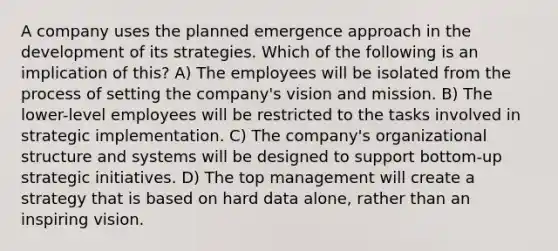 A company uses the planned emergence approach in the development of its strategies. Which of the following is an implication of this? A) The employees will be isolated from the process of setting the company's vision and mission. B) The lower-level employees will be restricted to the tasks involved in strategic implementation. C) The company's organizational structure and systems will be designed to support bottom-up strategic initiatives. D) The top management will create a strategy that is based on hard data alone, rather than an inspiring vision.