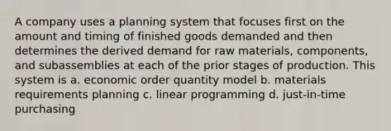 A company uses a planning system that focuses first on the amount and timing of finished goods demanded and then determines the derived demand for raw materials, components, and subassemblies at each of the prior stages of production. This system is a. economic order quantity model b. materials requirements planning c. linear programming d. just-in-time purchasing