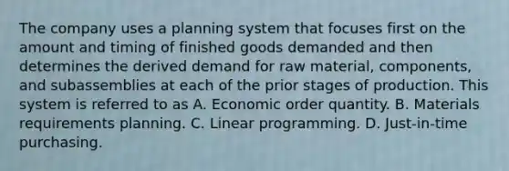 The company uses a planning system that focuses first on the amount and timing of finished goods demanded and then determines the derived demand for raw material, components, and subassemblies at each of the prior stages of production. This system is referred to as A. Economic order quantity. B. Materials requirements planning. C. Linear programming. D. Just-in-time purchasing.