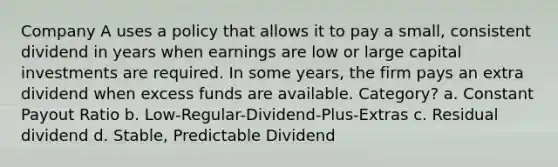 Company A uses a policy that allows it to pay a small, consistent dividend in years when earnings are low or large capital investments are required. In some years, the firm pays an extra dividend when excess funds are available. Category? a. Constant Payout Ratio b. Low-Regular-Dividend-Plus-Extras c. Residual dividend d. Stable, Predictable Dividend