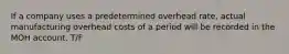 If a company uses a predetermined overhead rate, actual manufacturing overhead costs of a period will be recorded in the MOH account. T/F