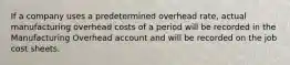 If a company uses a predetermined overhead rate, actual manufacturing overhead costs of a period will be recorded in the Manufacturing Overhead account and will be recorded on the job cost sheets.