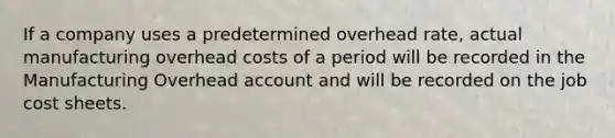 If a company uses a predetermined overhead rate, actual manufacturing overhead costs of a period will be recorded in the Manufacturing Overhead account and will be recorded on the job cost sheets.