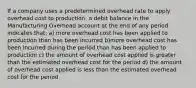 If a company uses a predetermined overhead rate to apply overhead cost to production, a debit balance in the Manufacturing Overhead account at the end of any period indicates that: a) more overhead cost has been applied to production than has been incurred b)more overhead cost has been incurred during the period than has been applied to production c) the amount of overhead cost applied is greater than the estimated overhead cost for the period d) the amount of overhead cost applied is less than the estimated overhead cost for the period