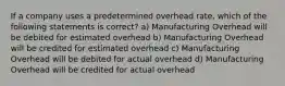 If a company uses a predetermined overhead rate, which of the following statements is correct? a) Manufacturing Overhead will be debited for estimated overhead b) Manufacturing Overhead will be credited for estimated overhead c) Manufacturing Overhead will be debited for actual overhead d) Manufacturing Overhead will be credited for actual overhead