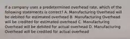 If a company uses a predetermined overhead rate, which of the following statements is correct? A. Manufacturing Overhead will be debited for estimated overhead B. Manufacturing Overhead will be credited for estimated overhead C. Manufacturing Overhead will be debited for actual overhead D. Manufacturing Overhead will be credited for actual overhead