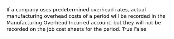 If a company uses predetermined overhead rates, actual manufacturing overhead costs of a period will be recorded in the Manufacturing Overhead Incurred account, but they will not be recorded on the job cost sheets for the period. True False