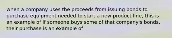 when a company uses the proceeds from issuing bonds to purchase equipment needed to start a new product line, this is an example of if someone buys some of that company's bonds, their purchase is an example of