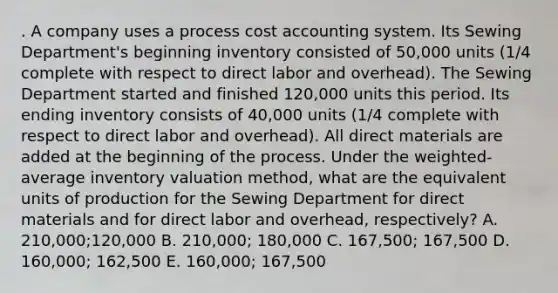 . A company uses a process cost accounting system. Its Sewing Department's beginning inventory consisted of 50,000 units (1/4 complete with respect to direct labor and overhead). The Sewing Department started and finished 120,000 units this period. Its ending inventory consists of 40,000 units (1/4 complete with respect to direct labor and overhead). All direct materials are added at the beginning of the process. Under the weighted-average inventory valuation method, what are the equivalent units of production for the Sewing Department for direct materials and for direct labor and overhead, respectively? A. 210,000;120,000 B. 210,000; 180,000 C. 167,500; 167,500 D. 160,000; 162,500 E. 160,000; 167,500