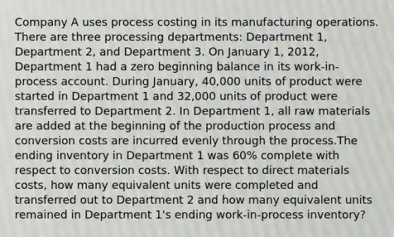 Company A uses process costing in its manufacturing operations. There are three processing departments: Department 1, Department 2, and Department 3. On January 1, 2012, Department 1 had a zero beginning balance in its work-in-process account. During January, 40,000 units of product were started in Department 1 and 32,000 units of product were transferred to Department 2. In Department 1, all raw materials are added at the beginning of the production process and conversion costs are incurred evenly through the process.The ending inventory in Department 1 was 60% complete with respect to conversion costs. With respect to direct materials costs, how many equivalent units were completed and transferred out to Department 2 and how many equivalent units remained in Department 1's ending work-in-process inventory?