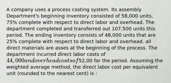 A company uses a process costing system. Its assembly Department's beginning inventory consisted of 58,000 units, 75% complete with respect to direct labor and overhead. The department completed and transferred out 107,500 units this period. The ending inventory consists of 48,000 units that are 25% complete with respect to direct labor and overhead. all direct materials are asses at the beginning of the process. The department incurred direct labor costs of 44,000 and overhead costs of52,00 for the period. Assuming the weighted average method, the direct labor cost per equivalent unit (rounded to the nearest cent) is :