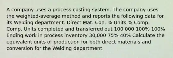 A company uses a process costing system. The company uses the weighted-average method and reports the following data for its Welding department. Direct Mat. Con. % Units % Comp. Comp. Units completed and transferred out 100,000 100% 100% Ending work in process inventory 30,000 75% 40% Calculate the equivalent units of production for both direct materials and conversion for the Welding department.