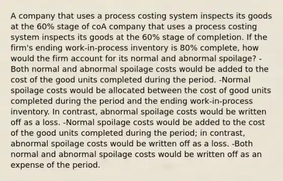 A company that uses a process costing system inspects its goods at the 60% stage of coA company that uses a process costing system inspects its goods at the 60% stage of completion. If the firm's ending work‐in‐process inventory is 80% complete, how would the firm account for its normal and abnormal spoilage? -Both normal and abnormal spoilage costs would be added to the cost of the good units completed during the period. -Normal spoilage costs would be allocated between the cost of good units completed during the period and the ending work‐in‐process inventory. In contrast, abnormal spoilage costs would be written off as a loss. -Normal spoilage costs would be added to the cost of the good units completed during the period; in contrast, abnormal spoilage costs would be written off as a loss. -Both normal and abnormal spoilage costs would be written off as an expense of the period.