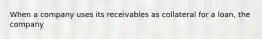 When a company uses its receivables as collateral for a loan, the company