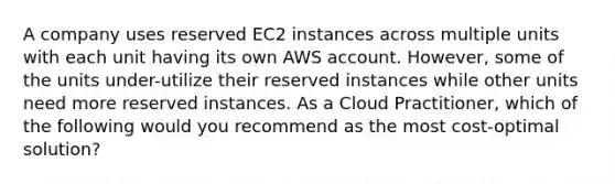 A company uses reserved EC2 instances across multiple units with each unit having its own AWS account. However, some of the units under-utilize their reserved instances while other units need more reserved instances. As a Cloud Practitioner, which of the following would you recommend as the most cost-optimal solution?