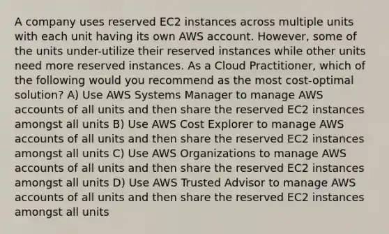 A company uses reserved EC2 instances across multiple units with each unit having its own AWS account. However, some of the units under-utilize their reserved instances while other units need more reserved instances. As a Cloud Practitioner, which of the following would you recommend as the most cost-optimal solution? A) Use AWS Systems Manager to manage AWS accounts of all units and then share the reserved EC2 instances amongst all units B) Use AWS Cost Explorer to manage AWS accounts of all units and then share the reserved EC2 instances amongst all units C) Use AWS Organizations to manage AWS accounts of all units and then share the reserved EC2 instances amongst all units D) Use AWS Trusted Advisor to manage AWS accounts of all units and then share the reserved EC2 instances amongst all units