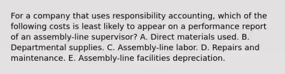 For a company that uses responsibility accounting, which of the following costs is least likely to appear on a performance report of an assembly-line supervisor? A. Direct materials used. B. Departmental supplies. C. Assembly-line labor. D. Repairs and maintenance. E. Assembly-line facilities depreciation.