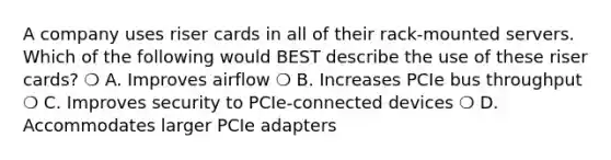 A company uses riser cards in all of their rack-mounted servers. Which of the following would BEST describe the use of these riser cards? ❍ A. Improves airflow ❍ B. Increases PCIe bus throughput ❍ C. Improves security to PCIe-connected devices ❍ D. Accommodates larger PCIe adapters