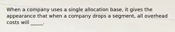 When a company uses a single allocation base, it gives the appearance that when a company drops a segment, all overhead costs will _____.