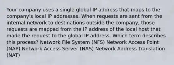 Your company uses a single global IP address that maps to the company's local IP addresses. When requests are sent from the internal network to destinations outside the company, those requests are mapped from the IP address of the local host that made the request to the global IP address. Which term describes this process? Network File System (NFS) Network Access Point (NAP) Network Access Server (NAS) Network Address Translation (NAT)