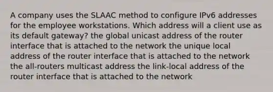 A company uses the SLAAC method to configure IPv6 addresses for the employee workstations. Which address will a client use as its default gateway? the global unicast address of the router interface that is attached to the network the unique local address of the router interface that is attached to the network the all-routers multicast address the link-local address of the router interface that is attached to the network