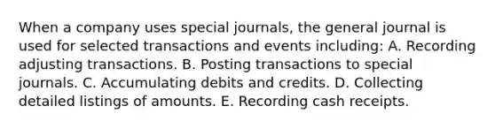 When a company uses <a href='https://www.questionai.com/knowledge/kcXFj4M8Sh-special-journals' class='anchor-knowledge'>special journals</a>, the general journal is used for selected transactions and events including: A. Recording adjusting transactions. B. Posting transactions to special journals. C. Accumulating debits and credits. D. Collecting detailed listings of amounts. E. Recording cash receipts.