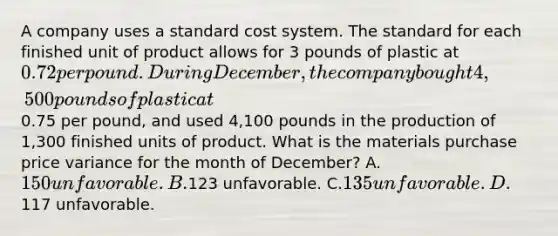 A company uses a standard cost system. The standard for each finished unit of product allows for 3 pounds of plastic at 0.72 per pound. During December, the company bought 4,500 pounds of plastic at0.75 per pound, and used 4,100 pounds in the production of 1,300 finished units of product. What is the materials purchase price variance for the month of December? A.150 unfavorable. B.123 unfavorable. C.135 unfavorable. D.117 unfavorable.