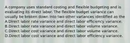 A company uses standard costing and flexible budgeting and is evaluating its direct labor. The flexible budget variance can usually be broken down into two other variances identified as the A.Direct labor rate variance and direct labor efficiency variance. B.Direct labor rate variance and direct labor volume variance. C.Direct labor cost variance and direct labor volume variance. D.Direct labor cost variance and direct labor efficiency variance.