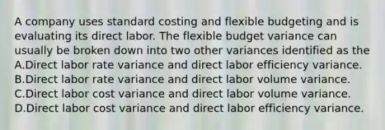 A company uses standard costing and flexible budgeting and is evaluating its direct labor. The flexible budget variance can usually be broken down into two other variances identified as the A.Direct labor rate variance and direct labor efficiency variance. B.Direct labor rate variance and direct labor volume variance. C.Direct labor cost variance and direct labor volume variance. D.Direct labor cost variance and direct labor efficiency variance.