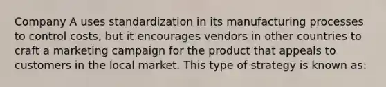 Company A uses standardization in its manufacturing processes to control costs, but it encourages vendors in other countries to craft a marketing campaign for the product that appeals to customers in the local market. This type of strategy is known as: