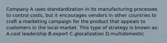 Company A uses standardization in its manufacturing processes to control costs, but it encourages vendors in other countries to craft a marketing campaign for the product that appeals to customers in the local market. This type of strategy is known as: A.cost leadership B.export C.glocalization D.multidomestic