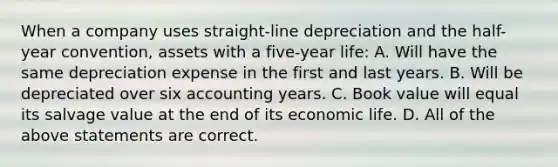 When a company uses straight-line depreciation and the half-year convention, assets with a five-year life: A. Will have the same depreciation expense in the first and last years. B. Will be depreciated over six accounting years. C. Book value will equal its salvage value at the end of its economic life. D. All of the above statements are correct.